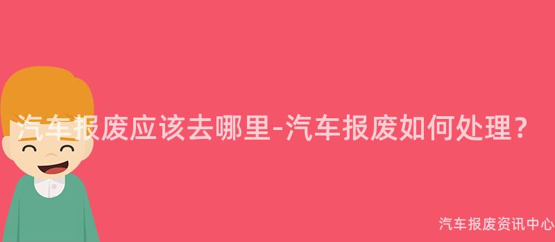 汽车报废应该去哪里-汽车报废如何处理？
