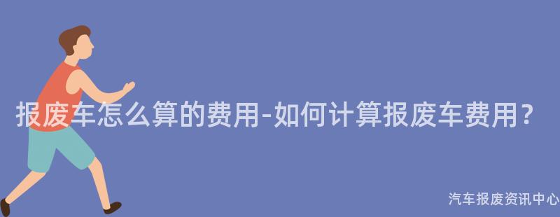 报废车怎么算的费用-如何计算报废车费用？