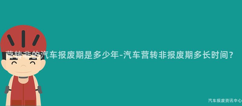 营转非的汽车报废期是多少年-汽车营转非报废期多长时间？