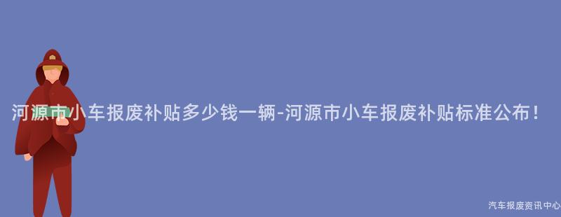 河源市小车报废补贴多少钱一辆-河源市小车报废补贴标准公布！