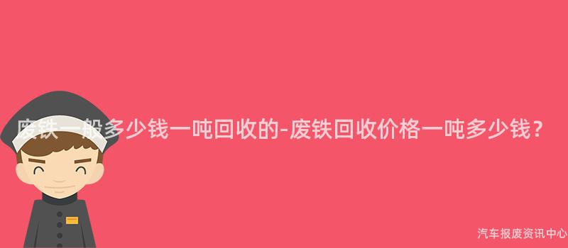 废铁一般多少钱一吨回收的-废铁回收价格一吨多少钱？