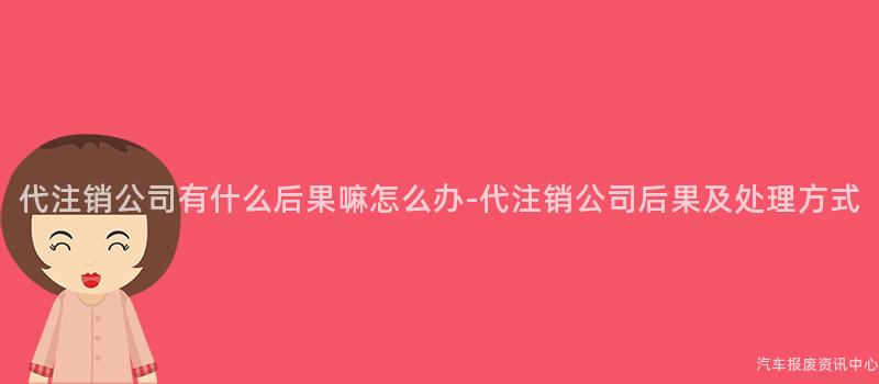 代注销公司有什么后果嘛怎么办-代注销公司后果及处理方式