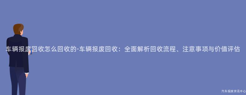 车辆报废回收怎么回收的-车辆报废回收：全面解析回收流程、注意事项与价值评估
