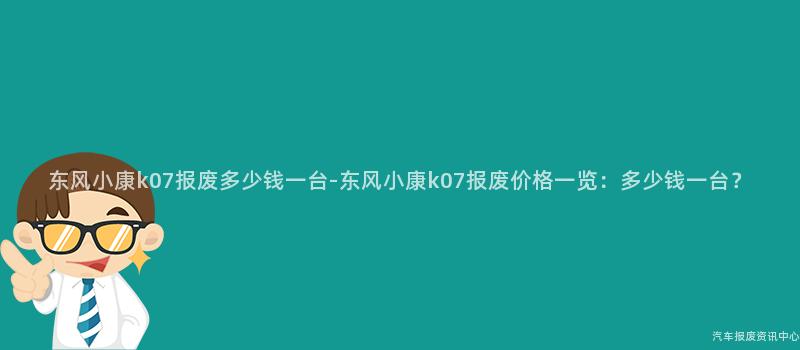 东风小康k07报废多少钱一台-东风小康k07报废价格一览：多少钱一台？