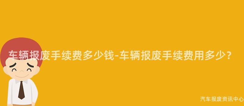 车辆报废手续费多少钱-车辆报废手续费用多少？