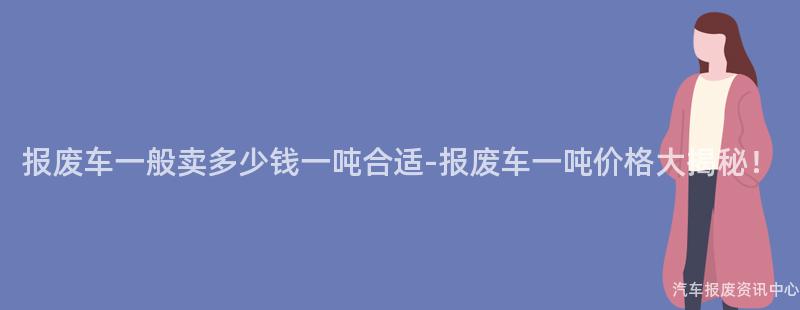 报废车一般卖多少钱一吨合适-报废车一吨价格大揭秘！