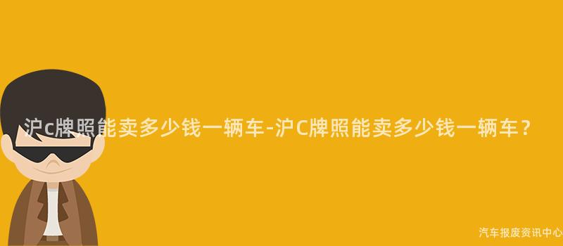 沪c牌照能卖多少钱一辆车-沪C牌照能卖多少钱一辆车？