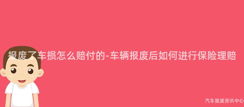 报废了车损怎么赔付的-车辆报废后如何进行保险理赔
