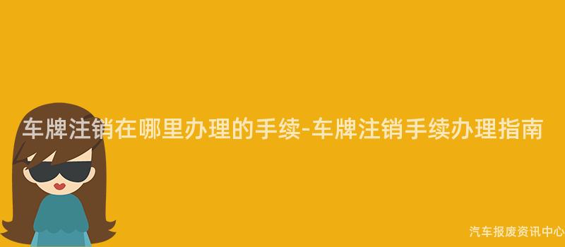 车牌注销在哪里办理的手续-车牌注销手续办理指南