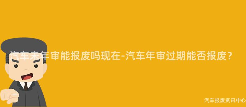 汽车未年审能报废吗现在-汽车年审过期能否报废？