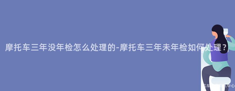 摩托车三年没年检怎么处理的-摩托车三年未年检如何处理？