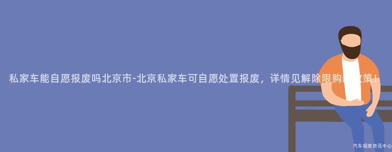 私家车能自愿报废吗北京市-北京私家车可自愿处置报废，详情见解除限购新政策！