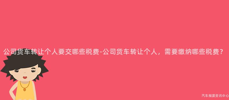 公司货车转让个人要交哪些税费-公司货车转让个人，需要缴纳哪些税费？