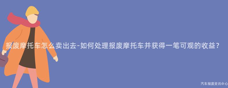 报废摩托车怎么卖出去-如何处理报废摩托车并获得一笔可观的收益？