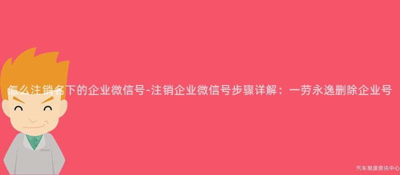 怎么注销名下的企业微信号-注销企业微信号步骤详解：一劳永逸删除企业号