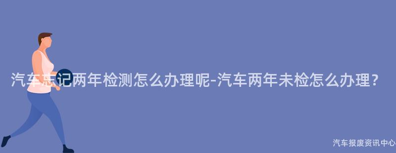 汽车忘记两年检测怎么办理呢-汽车两年未检怎么办理？