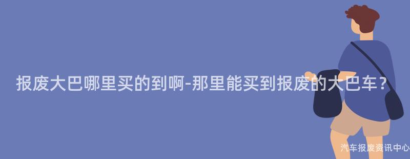 报废大巴哪里买的到啊-那里能买到报废的大巴车？