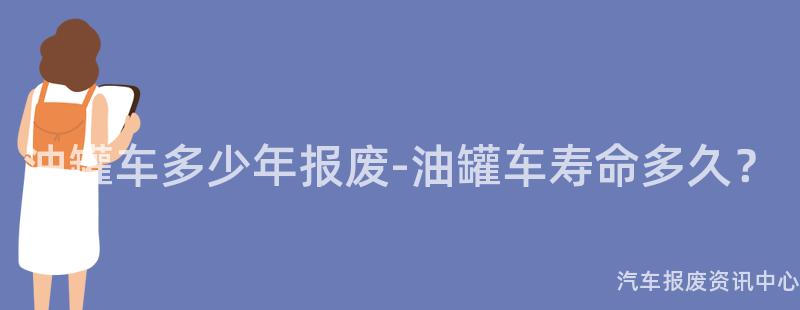油罐车多少年报废-油罐车寿命多久？