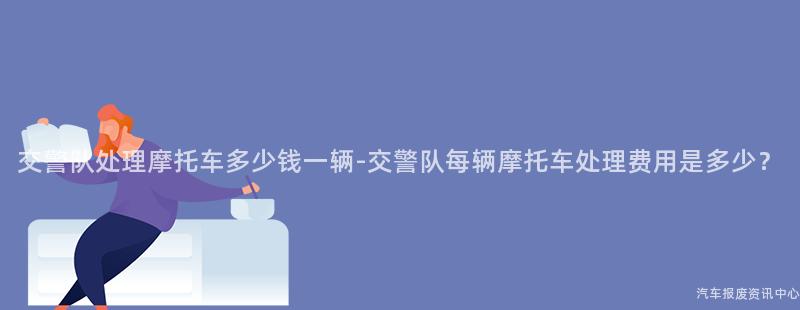 交警队处理摩托车多少钱一辆-交警队每辆摩托车处理费用是多少？