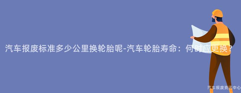 汽车报废标准多少公里换轮胎呢-汽车轮胎寿命：何时应更换？