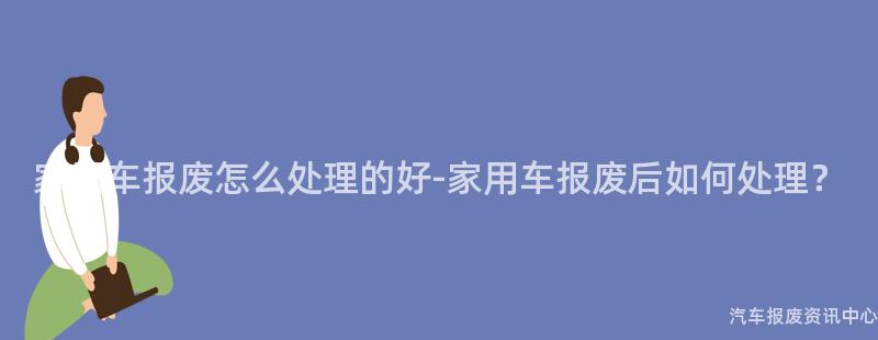 家用车报废怎么处理的好-家用车报废后如何处理？
