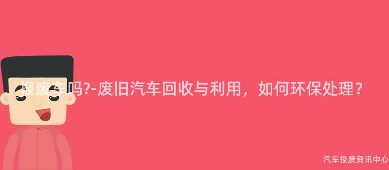 报废车吗?-废旧汽车回收与利用，如何环保处理？