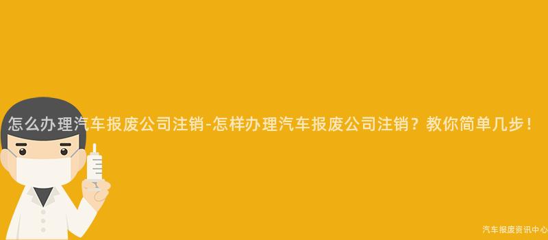怎么办理汽车报废公司注销-怎样办理汽车报废公司注销？教你简单几步！