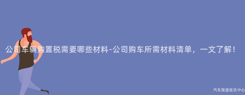 公司车辆购置税需要哪些材料-公司购车所需材料清单，一文了解！
