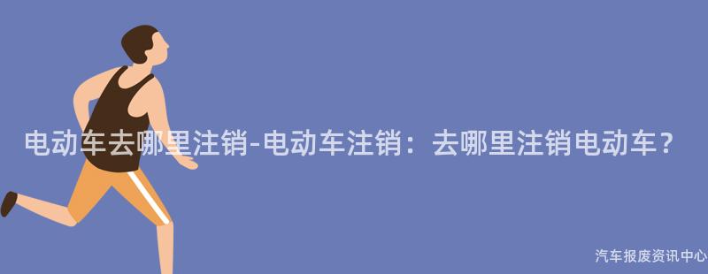 电动车去哪里注销-电动车注销：去哪里注销电动车？