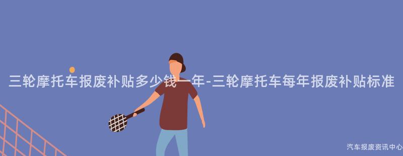三轮摩托车报废补贴多少钱一年-三轮摩托车每年报废补贴标准