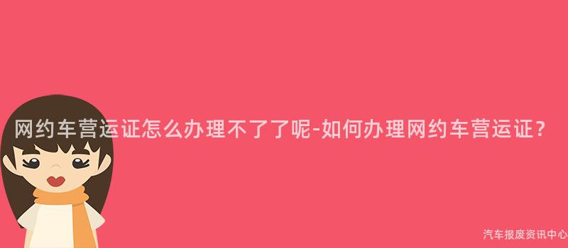 网约车营运证怎么办理不了了呢-如何办理网约车营运证？
