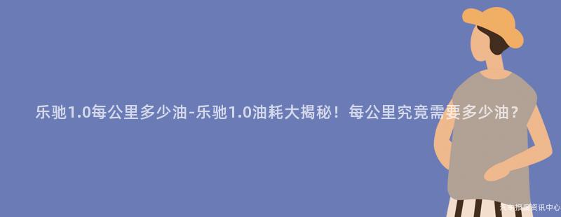 乐驰1.0每公里多少油-乐驰1.0油耗大揭秘！每公里究竟需要多少油？