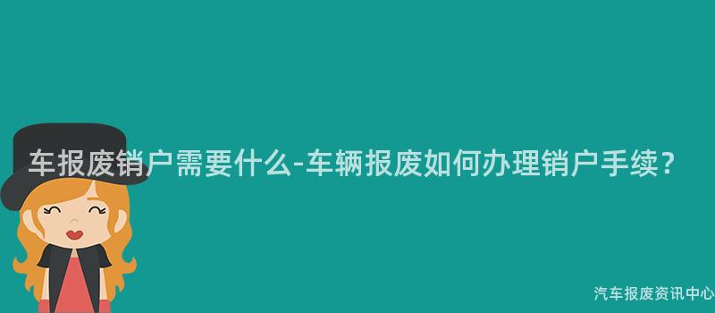车报废销户需要什么-车辆报废如何办理销户手续？