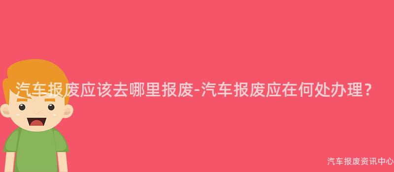 汽车报废应该去哪里报废-汽车报废应在何处办理？