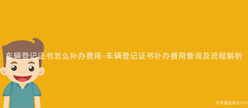 车辆登记证书怎么补办费用-车辆登记证书补办费用查询及流程解析