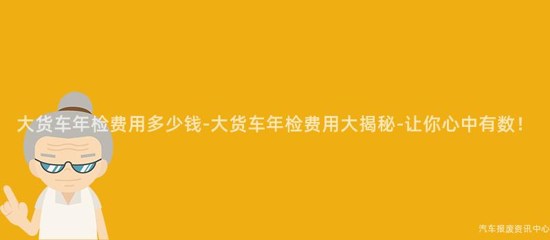 大货车年检费用多少钱-大货车年检费用大揭秘-让你心中有数！