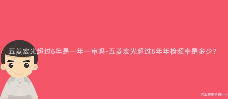 五菱宏光超过6年是一年一审吗-五菱宏光超过6年年检频率是多少？