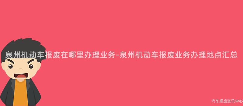 泉州机动车报废在哪里办理业务-泉州机动车报废业务办理地点汇总