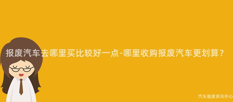 报废汽车去哪里买比较好一点-哪里收购报废汽车更划算？