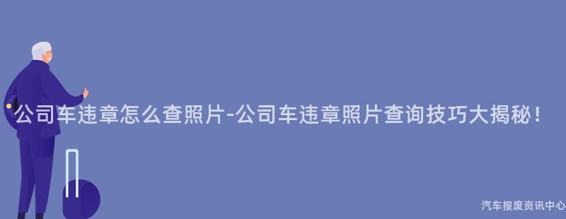 公司车违章怎么查照片-公司车违章照片查询技巧大揭秘！