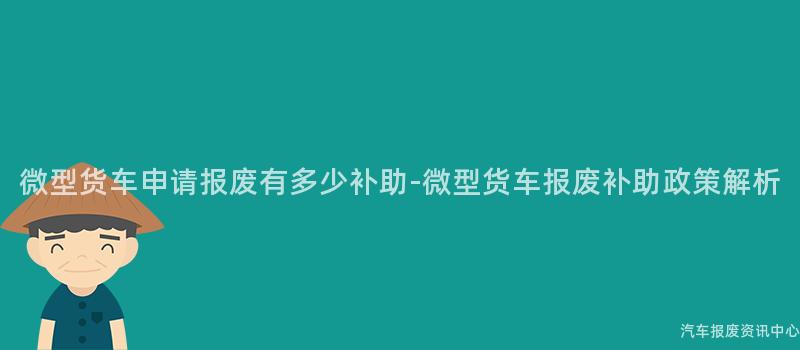 微型货车申请报废有多少补助-微型货车报废补助政策解析