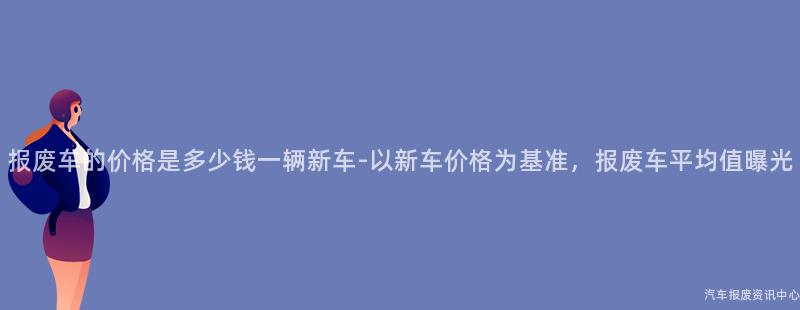 报废车的价格是多少钱一辆新车-以新车价格为基准，报废车平均值曝光