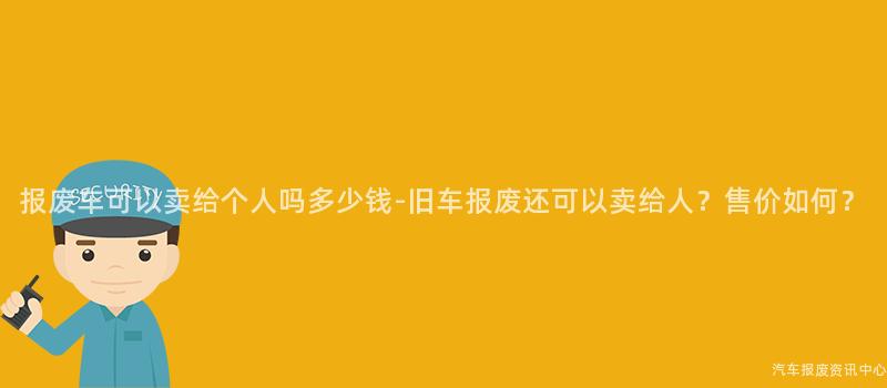 报废车可以卖给个人吗多少钱-旧车报废还可以卖给人？售价如何？