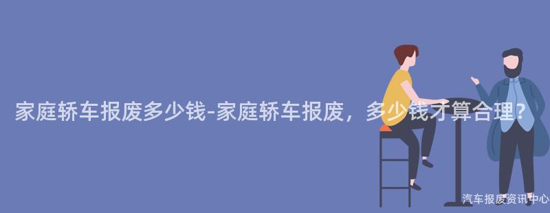 家庭轿车报废多少钱-家庭轿车报废，多少钱才算合理？