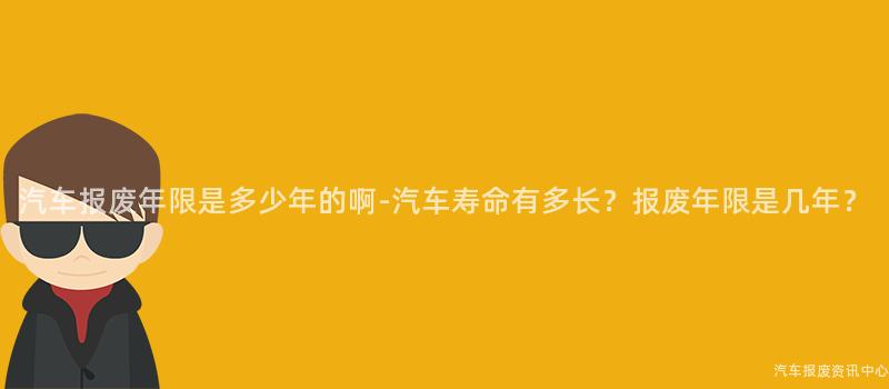 汽车报废年限是多少年的啊-汽车寿命有多长？报废年限是几年？