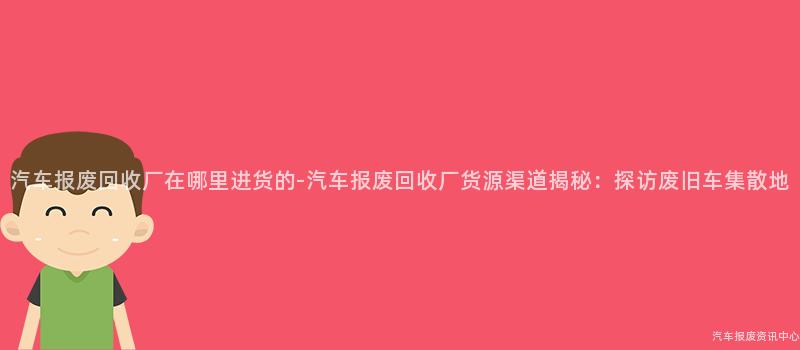 汽车报废回收厂在哪里进货的-汽车报废回收厂货源渠道揭秘：探访废旧车集散地