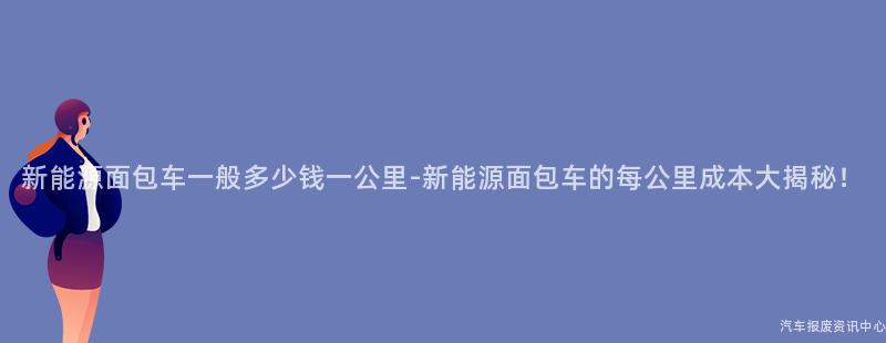 新能源面包车一般多少钱一公里-新能源面包车的每公里成本大揭秘！