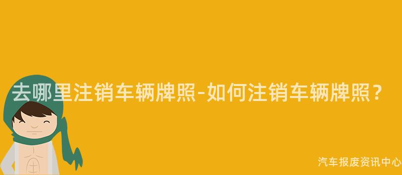 去哪里注销车辆牌照-如何注销车辆牌照？