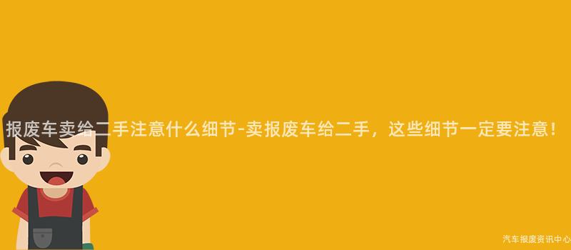 报废车卖给二手注意什么细节-卖报废车给二手，这些细节一定要注意！