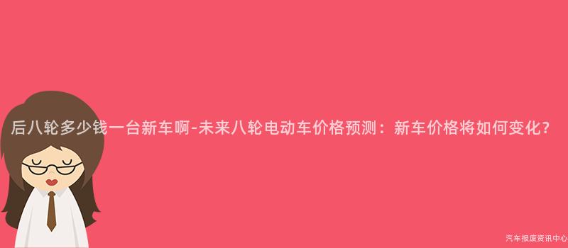 后八轮多少钱一台新车啊-未来八轮电动车价格预测：新车价格将如何变化？